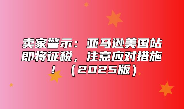 卖家警示：亚马逊美国站即将征税，注意应对措施！2025版