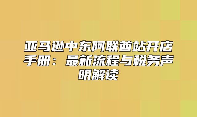 亚马逊中东阿联酋站开店手册：最新流程与税务声明解读