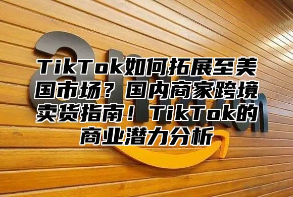 TikTok如何拓展至美国市场？国内商家跨境卖货指南！TikTok的商业潜力分析