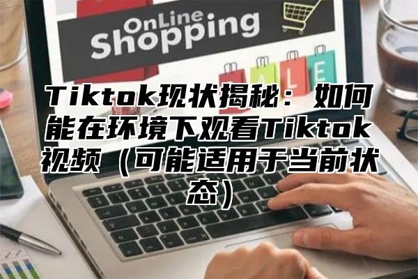 Tiktok现状揭秘：如何能在环境下观看Tiktok视频可能适用于当前状态
