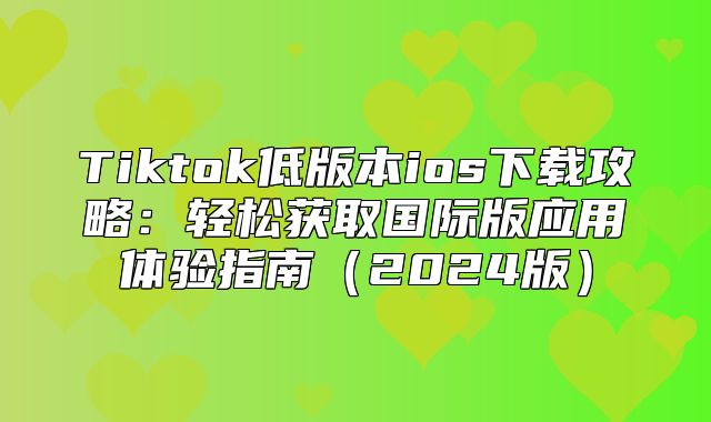 Tiktok低版本ios下载攻略：轻松获取国际版应用体验指南2025版