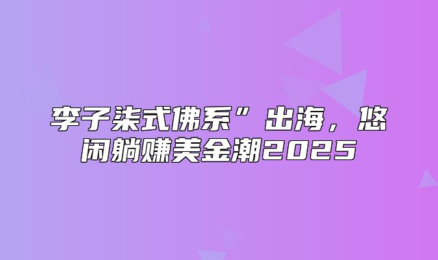 李子柒式佛系”出海，悠闲躺赚美金潮2025