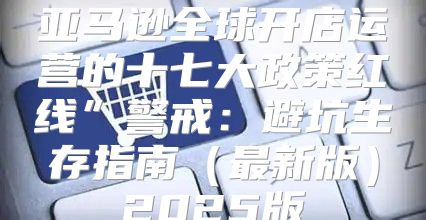 亚马逊全球开店运营的十七大政策红线”警戒：避坑生存指南最新版2025版