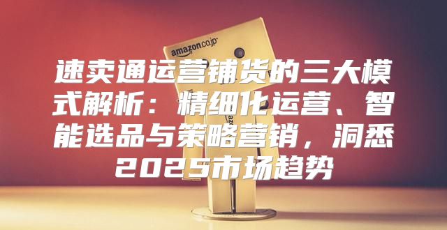 速卖通运营铺货的三大模式解析：精细化运营、智能选品与策略营销，洞悉2025市场趋势