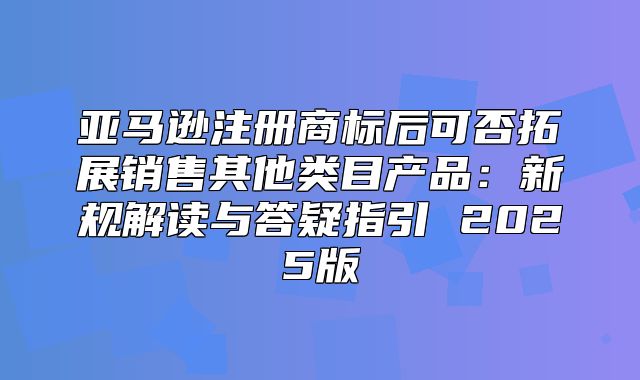 亚马逊注册商标后可否拓展销售其他类目产品：新规解读与答疑指引 2025版