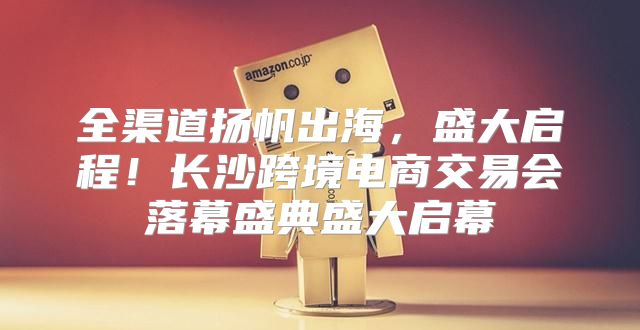 全渠道扬帆出海，盛大启程！长沙跨境电商交易会落幕盛典盛大启幕