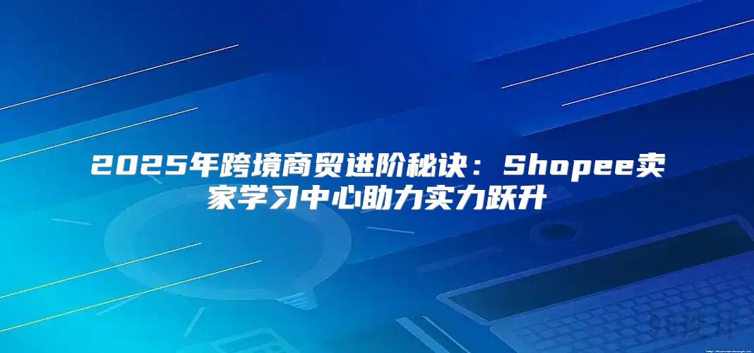 2025年跨境商贸进阶秘诀：Shopee卖家学习中心助力实力跃升