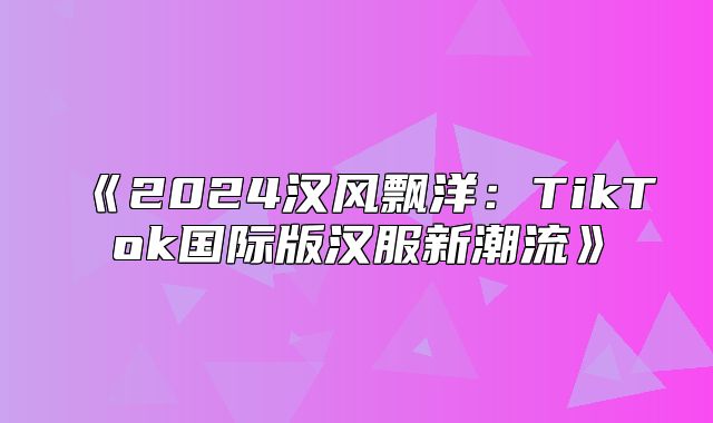 2025汉风飘洋：TikTok国际版汉服新潮流