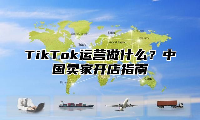 TikTok运营做什么？中国卖家开店指南