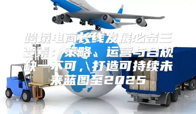 跨境电商长线发展必备三要素：策略、运营与合规缺一不可，打造可持续未来蓝图至2025