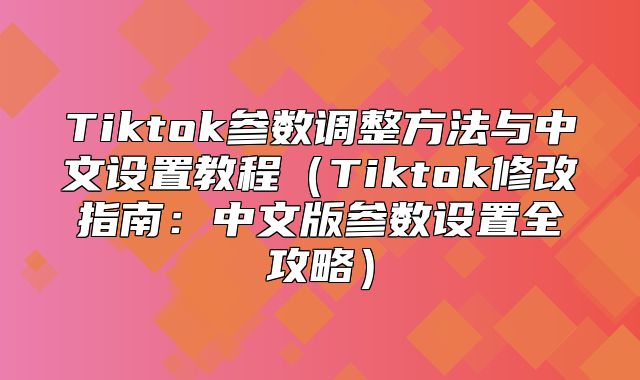 Tiktok参数调整方法与中文设置教程Tiktok修改指南：中文版参数设置全攻略
