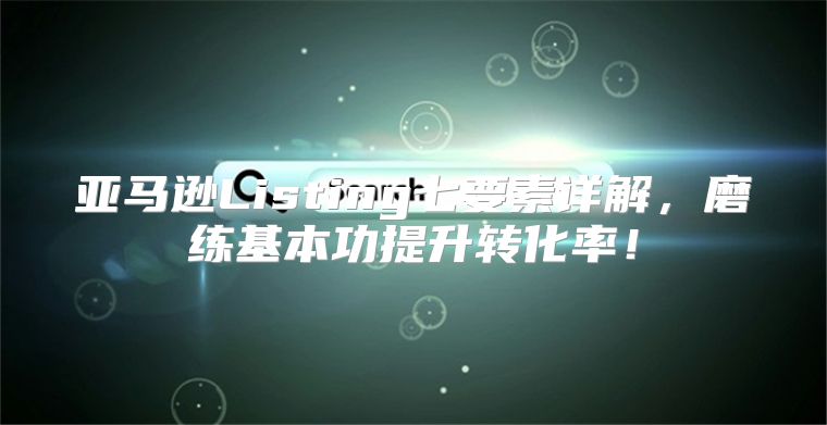 亚马逊Listing七要素详解，磨练基本功提升转化率！