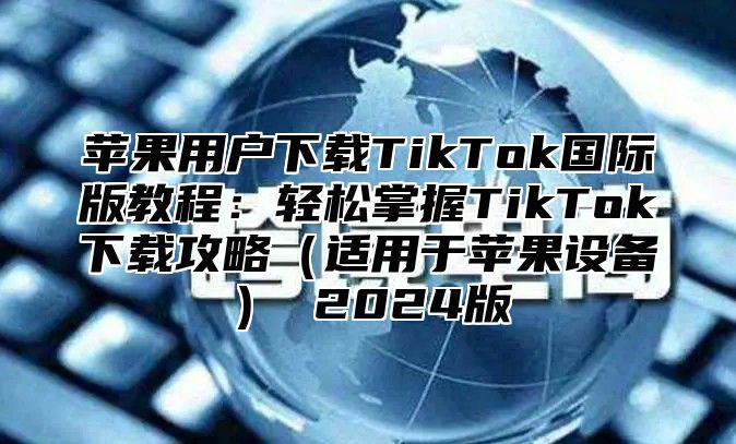 苹果用户下载TikTok国际版教程：轻松掌握TikTok下载攻略适用于苹果设备 2025版