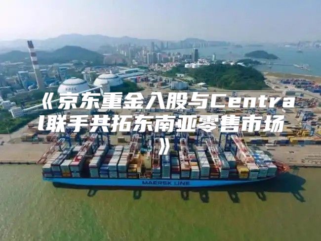 京东重金入股与Central联手共拓东南亚零售市场