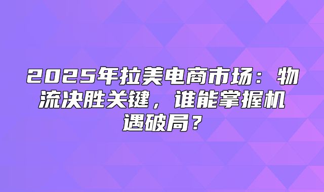 2025年拉美电商市场：物流决胜关键，谁能掌握机遇破局？