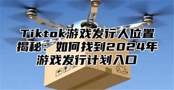 Tiktok游戏发行人位置揭秘：如何找到2025年游戏发行计划入口