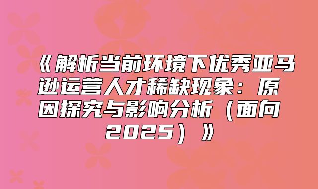 解析当前环境下优秀亚马逊运营人才稀缺现象：原因探究与影响分析面向2025