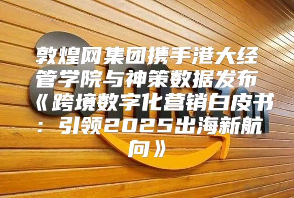 敦煌网集团携手港大经管学院与神策数据发布跨境数字化营销白皮书：引领2025出海新航向