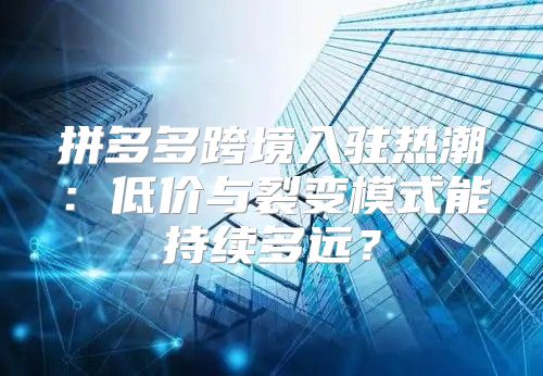 拼多多跨境入驻热潮：低价与裂变模式能持续多远？