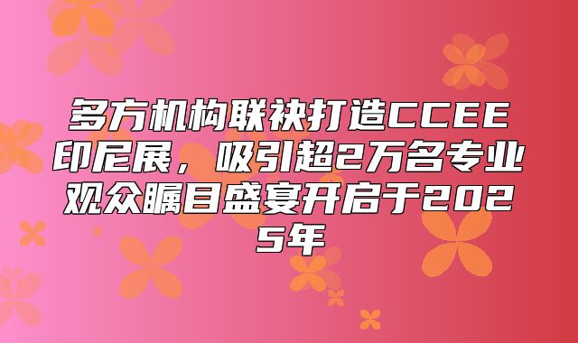 多方机构联袂打造CCEE印尼展，吸引超2万名专业观众瞩目盛宴开启于2025年