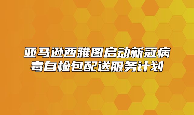 亚马逊西雅图启动新冠病毒自检包配送服务计划