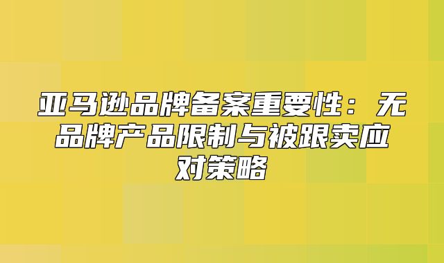 亚马逊品牌备案重要性：无品牌产品限制与被跟卖应对策略