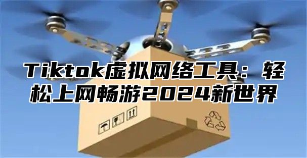 Tiktok虚拟网络工具：轻松上网畅游2025新世界