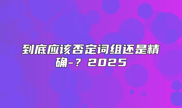 到底应该否定词组还是精确-？2025