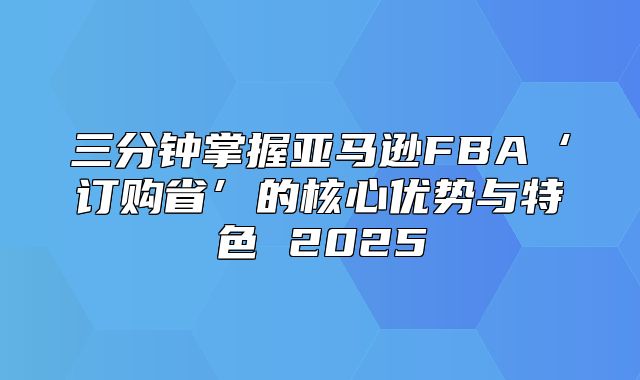 三分钟掌握亚马逊FBA‘订购省’的核心优势与特色 2025
