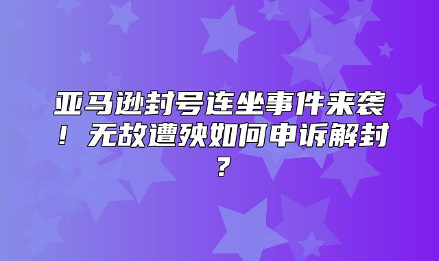 亚马逊封号连坐事件来袭！无故遭殃如何申诉解封？