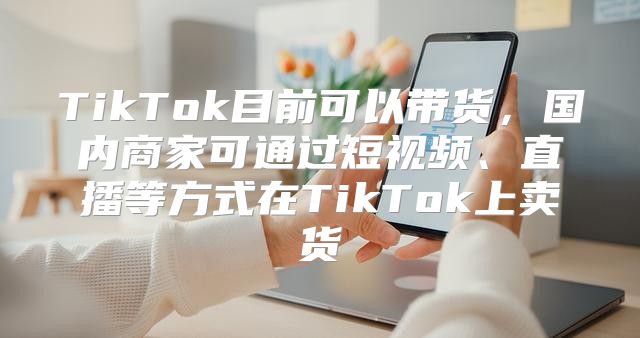 TikTok目前可以带货，国内商家可通过短视频、直播等方式在TikTok上卖货