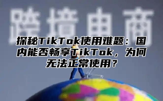 探秘TikTok使用难题：国内能否畅享TikTok，为何无法正常使用？