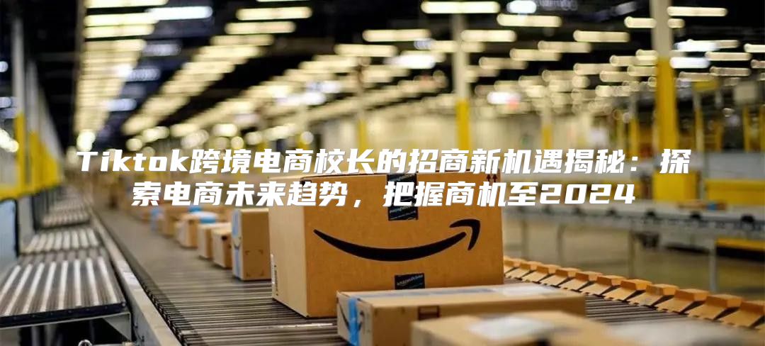 Tiktok跨境电商校长的招商新机遇揭秘：探索电商未来趋势，把握商机至2025