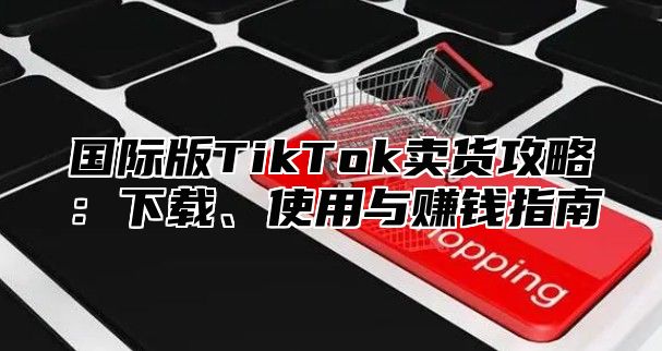 国际版TikTok卖货攻略：下载、使用与赚钱指南