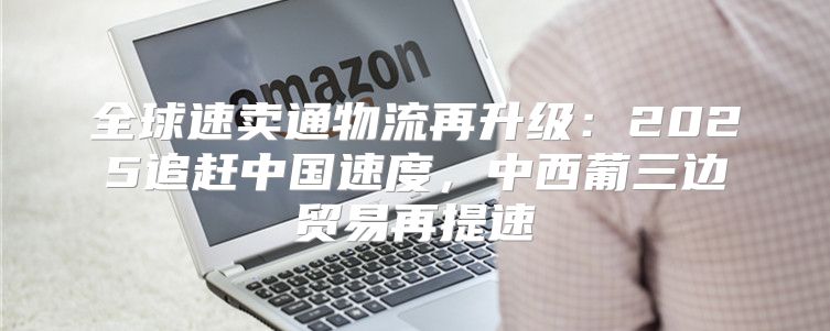 全球速卖通物流再升级：2025追赶中国速度，中西葡三边贸易再提速