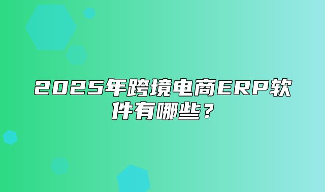 2025年跨境电商ERP软件有哪些？