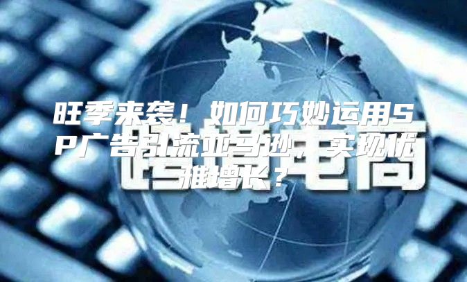 旺季来袭！如何巧妙运用SP广告引流亚马逊，实现优雅增长？