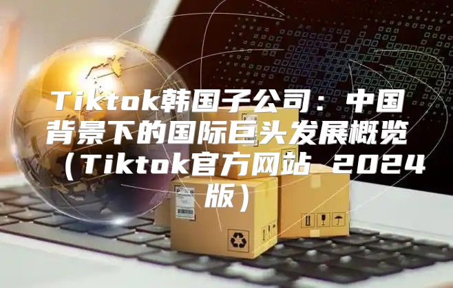 Tiktok韩国子公司：中国背景下的国际巨头发展概览Tiktok官方网站 2025版