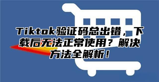 Tiktok验证码总出错，下载后无法正常使用？解决方法全解析！