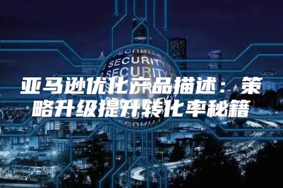 亚马逊优化产品描述：策略升级提升转化率秘籍