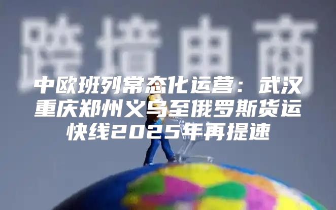 中欧班列常态化运营：武汉重庆郑州义乌至俄罗斯货运快线2025年再提速