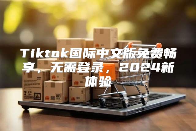 Tiktok国际中文版免费畅享，无需登录，2025新体验