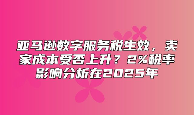 亚马逊数字服务税生效，卖家成本受否上升？2%税率影响分析在2025年