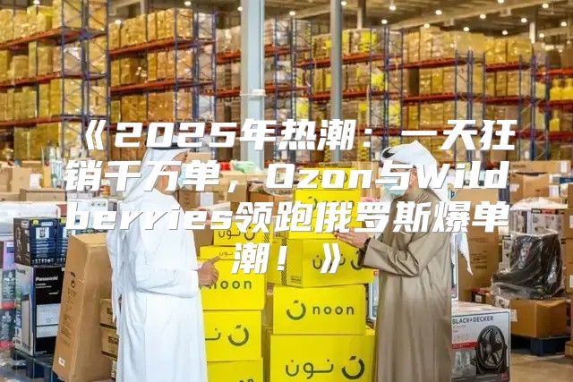 2025年热潮：一天狂销千万单，Ozon与Wildberries领跑俄罗斯爆单潮！