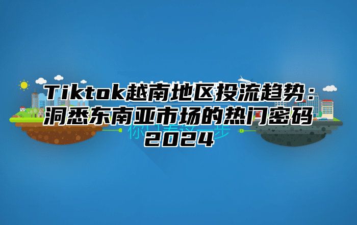 Tiktok越南地区投流趋势：洞悉东南亚市场的热门密码2025