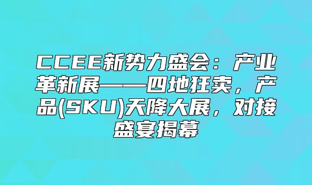 CCEE新势力盛会：产业革新展——四地狂卖，产品(SKU)天降大展，对接盛宴揭幕