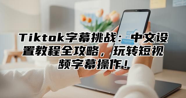 Tiktok字幕挑战：中文设置教程全攻略，玩转短视频字幕操作！