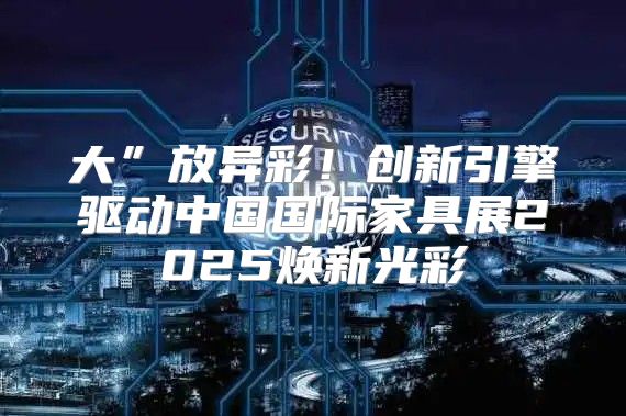 大”放异彩！创新引擎驱动中国国际家具展2025焕新光彩