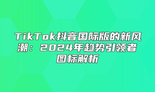 TikTok抖音国际版的新风潮：2025年趋势引领者图标解析