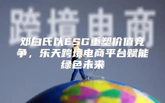 邓白氏以ESG重塑价值竞争，乐天跨境电商平台赋能绿色未来